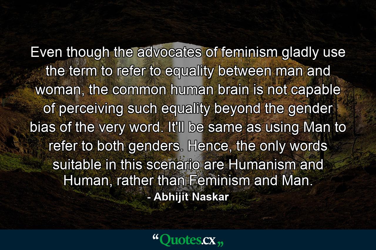 Even though the advocates of feminism gladly use the term to refer to equality between man and woman, the common human brain is not capable of perceiving such equality beyond the gender bias of the very word. It'll be same as using Man to refer to both genders. Hence, the only words suitable in this scenario are Humanism and Human, rather than Feminism and Man. - Quote by Abhijit Naskar