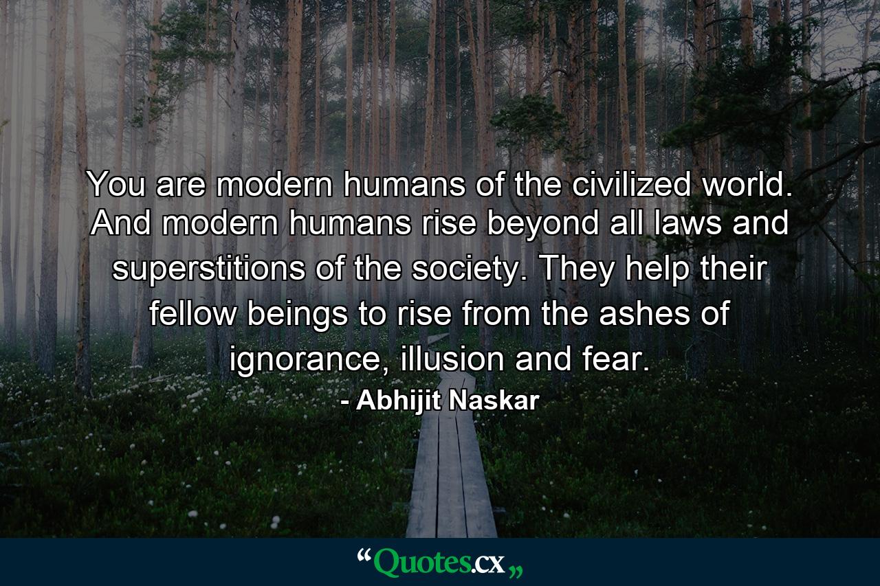 You are modern humans of the civilized world. And modern humans rise beyond all laws and superstitions of the society. They help their fellow beings to rise from the ashes of ignorance, illusion and fear. - Quote by Abhijit Naskar