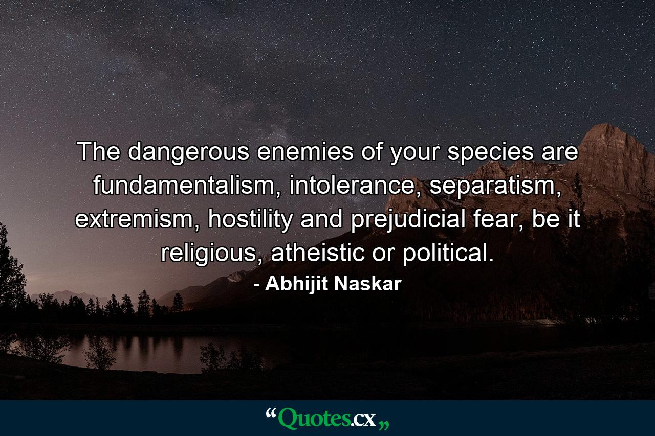 The dangerous enemies of your species are fundamentalism, intolerance, separatism, extremism, hostility and prejudicial fear, be it religious, atheistic or political. - Quote by Abhijit Naskar