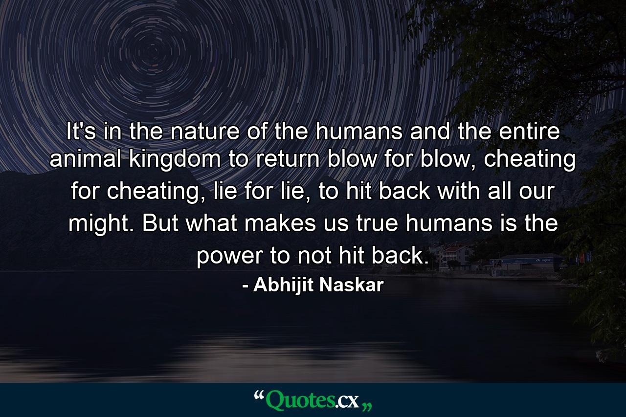 It's in the nature of the humans and the entire animal kingdom to return blow for blow, cheating for cheating, lie for lie, to hit back with all our might. But what makes us true humans is the power to not hit back. - Quote by Abhijit Naskar