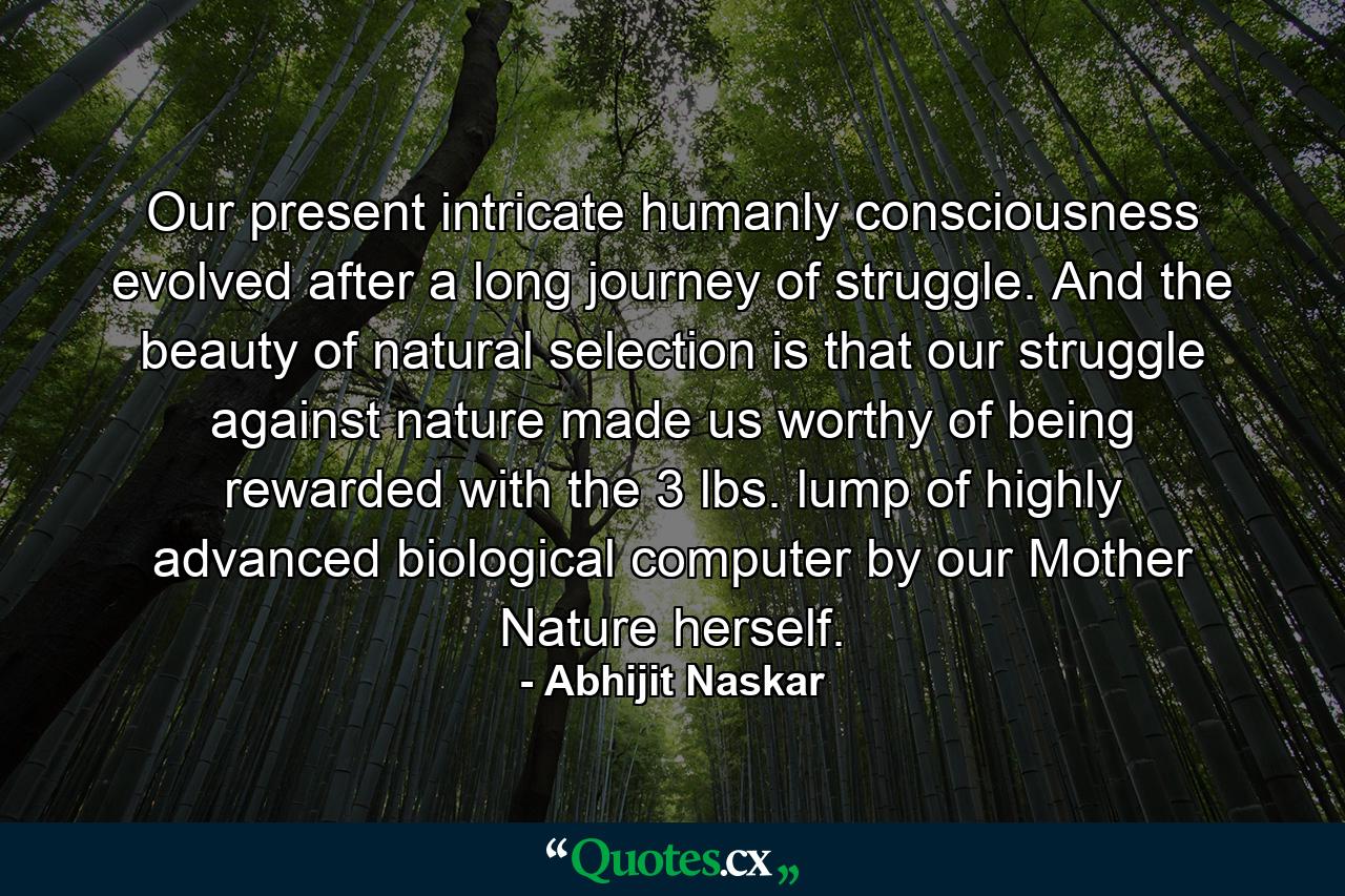 Our present intricate humanly consciousness evolved after a long journey of struggle. And the beauty of natural selection is that our struggle against nature made us worthy of being rewarded with the 3 lbs. lump of highly advanced biological computer by our Mother Nature herself. - Quote by Abhijit Naskar