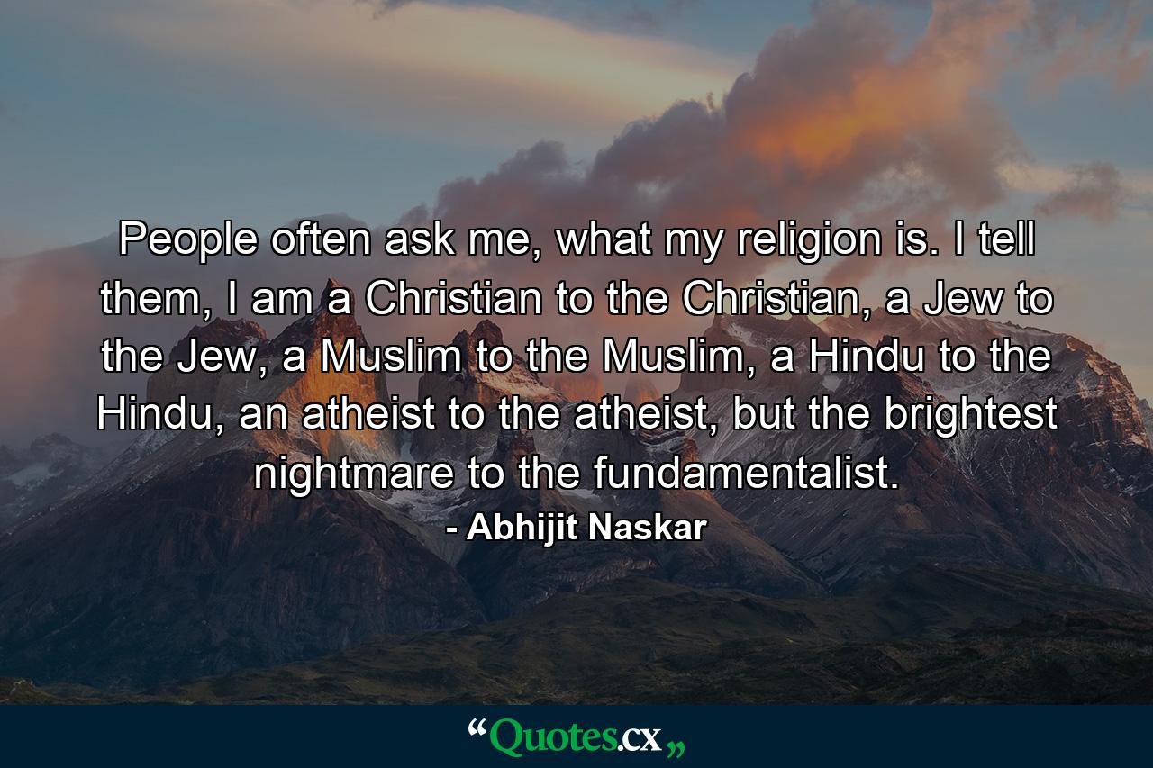 People often ask me, what my religion is. I tell them, I am a Christian to the Christian, a Jew to the Jew, a Muslim to the Muslim, a Hindu to the Hindu, an atheist to the atheist, but the brightest nightmare to the fundamentalist. - Quote by Abhijit Naskar