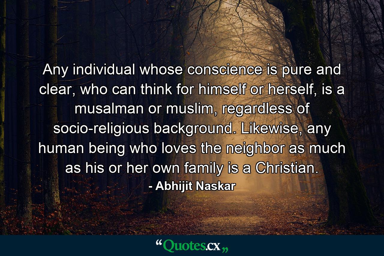 Any individual whose conscience is pure and clear, who can think for himself or herself, is a musalman or muslim, regardless of socio-religious background. Likewise, any human being who loves the neighbor as much as his or her own family is a Christian. - Quote by Abhijit Naskar