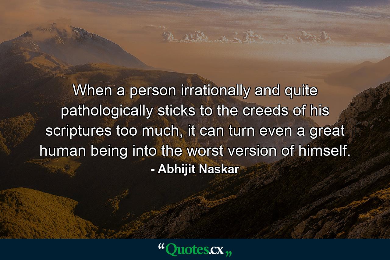 When a person irrationally and quite pathologically sticks to the creeds of his scriptures too much, it can turn even a great human being into the worst version of himself. - Quote by Abhijit Naskar