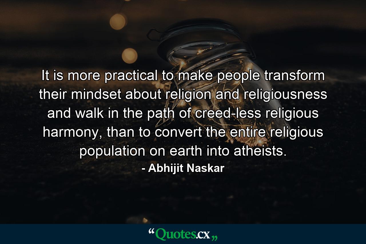 It is more practical to make people transform their mindset about religion and religiousness and walk in the path of creed-less religious harmony, than to convert the entire religious population on earth into atheists. - Quote by Abhijit Naskar