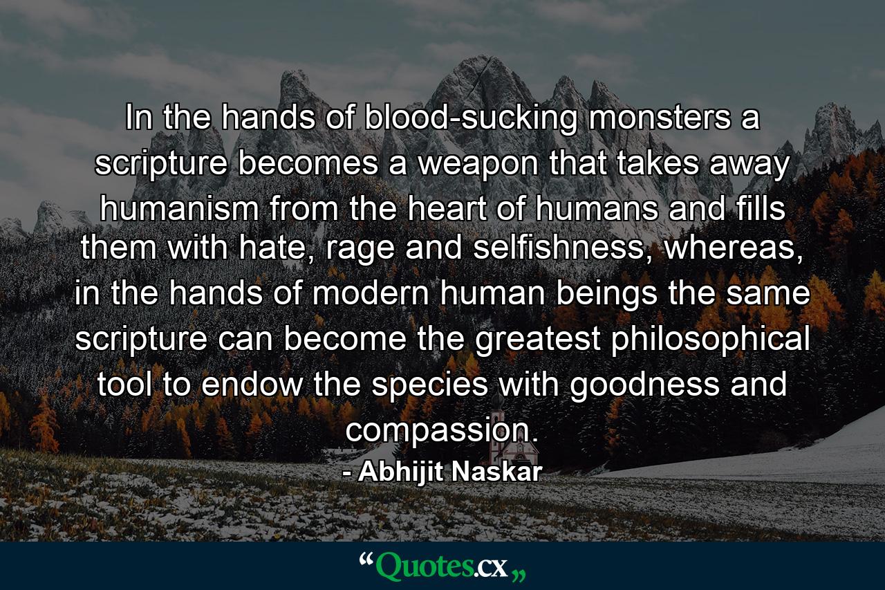 In the hands of blood-sucking monsters a scripture becomes a weapon that takes away humanism from the heart of humans and fills them with hate, rage and selfishness, whereas, in the hands of modern human beings the same scripture can become the greatest philosophical tool to endow the species with goodness and compassion. - Quote by Abhijit Naskar