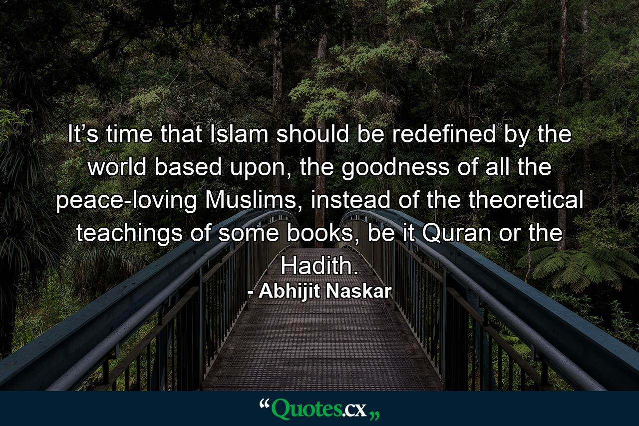 It’s time that Islam should be redefined by the world based upon, the goodness of all the peace-loving Muslims, instead of the theoretical teachings of some books, be it Quran or the Hadith. - Quote by Abhijit Naskar