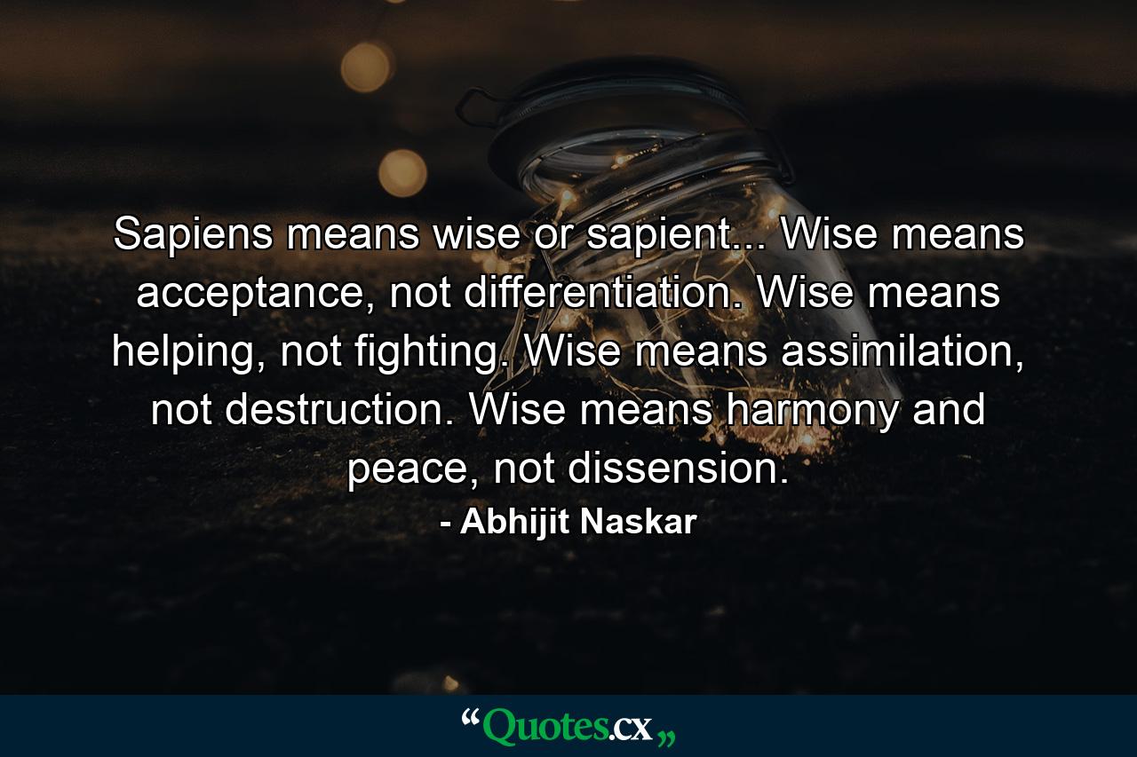 Sapiens means wise or sapient... Wise means acceptance, not differentiation. Wise means helping, not fighting. Wise means assimilation, not destruction. Wise means harmony and peace, not dissension. - Quote by Abhijit Naskar