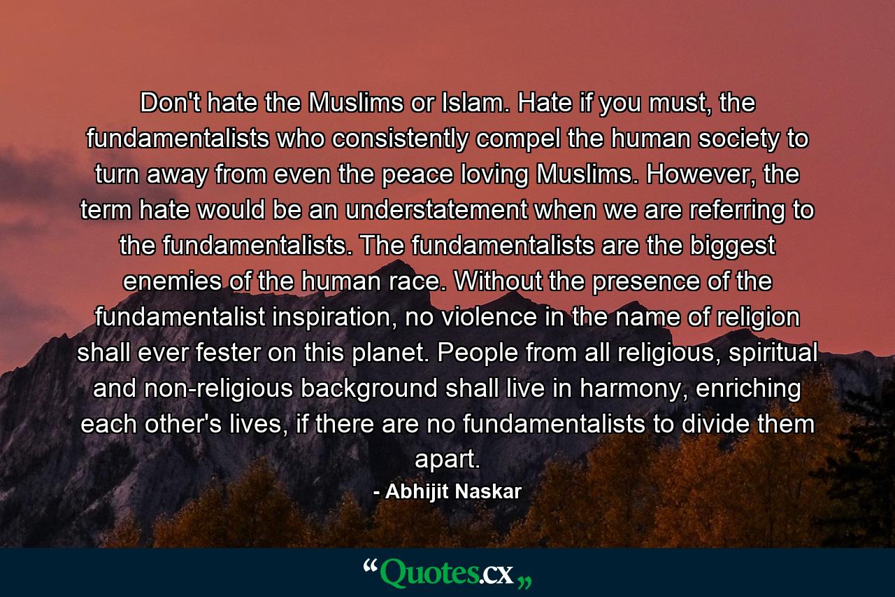 Don't hate the Muslims or Islam. Hate if you must, the fundamentalists who consistently compel the human society to turn away from even the peace loving Muslims. However, the term hate would be an understatement when we are referring to the fundamentalists. The fundamentalists are the biggest enemies of the human race. Without the presence of the fundamentalist inspiration, no violence in the name of religion shall ever fester on this planet. People from all religious, spiritual and non-religious background shall live in harmony, enriching each other's lives, if there are no fundamentalists to divide them apart. - Quote by Abhijit Naskar