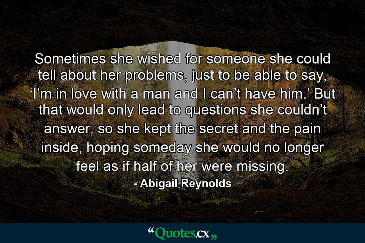 Sometimes she wished for someone she could tell about her problems, just to be able to say, ‘I’m in love with a man and I can’t have him.’ But that would only lead to questions she couldn’t answer, so she kept the secret and the pain inside, hoping someday she would no longer feel as if half of her were missing. - Quote by Abigail Reynolds