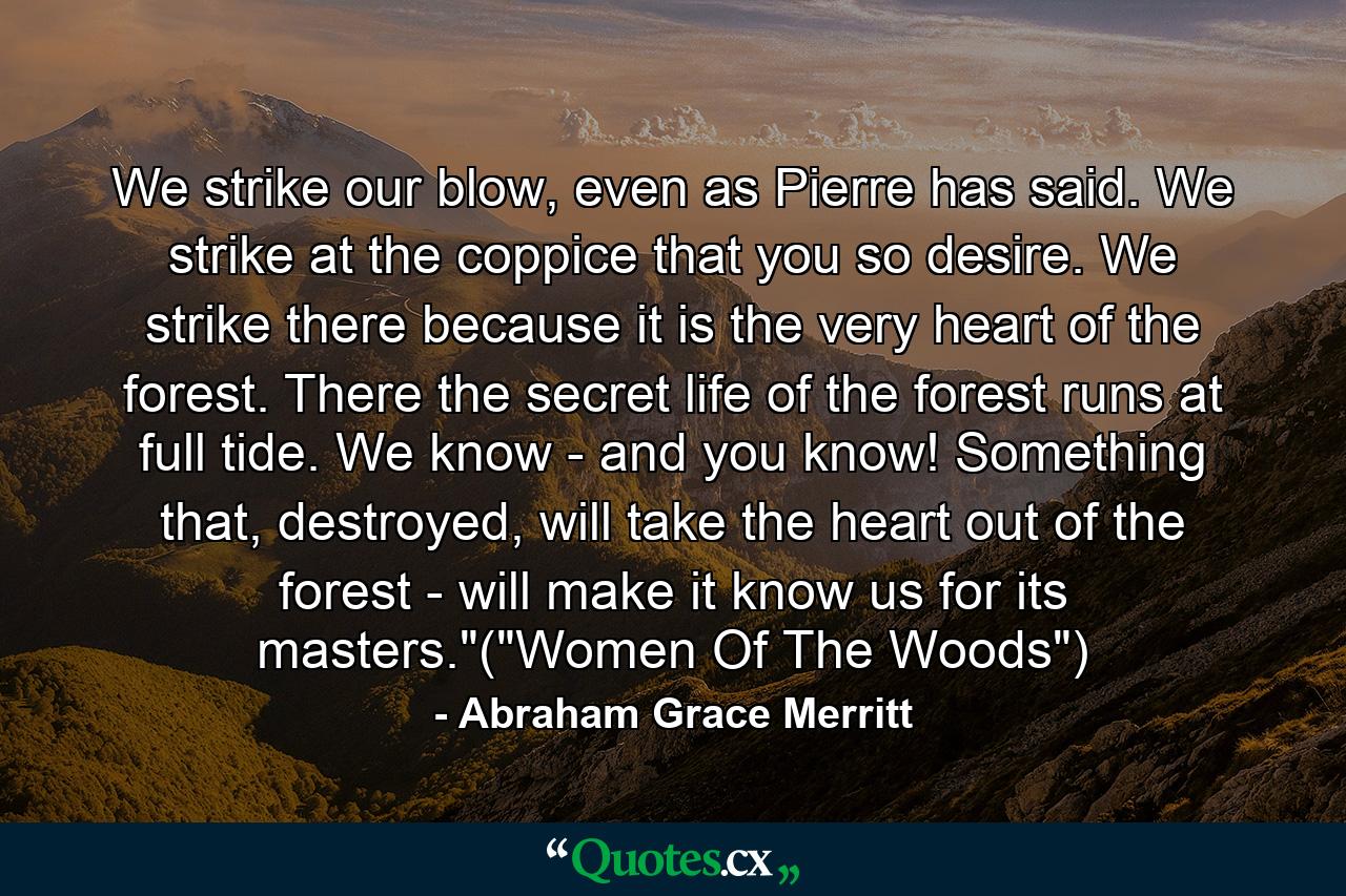 We strike our blow, even as Pierre has said. We strike at the coppice that you so desire. We strike there because it is the very heart of the forest. There the secret life of the forest runs at full tide. We know - and you know! Something that, destroyed, will take the heart out of the forest - will make it know us for its masters.