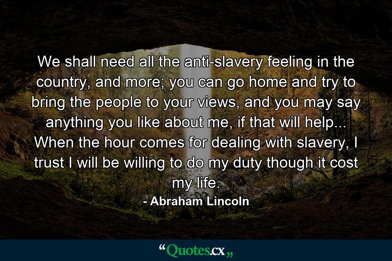 We shall need all the anti-slavery feeling in the country, and more; you can go home and try to bring the people to your views, and you may say anything you like about me, if that will help... When the hour comes for dealing with slavery, I trust I will be willing to do my duty though it cost my life. - Quote by Abraham Lincoln