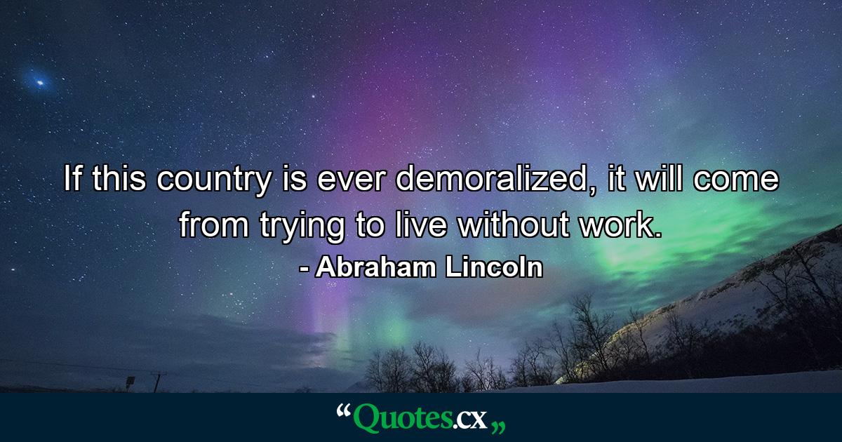 If this country is ever demoralized, it will come from trying to live without work. - Quote by Abraham Lincoln