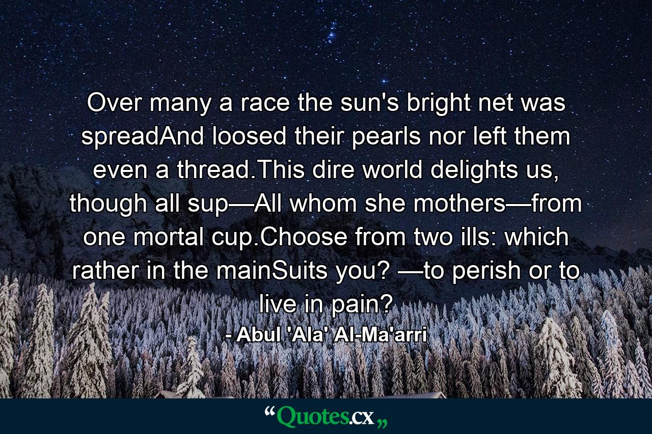 Over many a race the sun's bright net was spreadAnd loosed their pearls nor left them even a thread.This dire world delights us, though all sup—All whom she mothers—from one mortal cup.Choose from two ills: which rather in the mainSuits you? —to perish or to live in pain? - Quote by Abul 'Ala' Al-Ma'arri