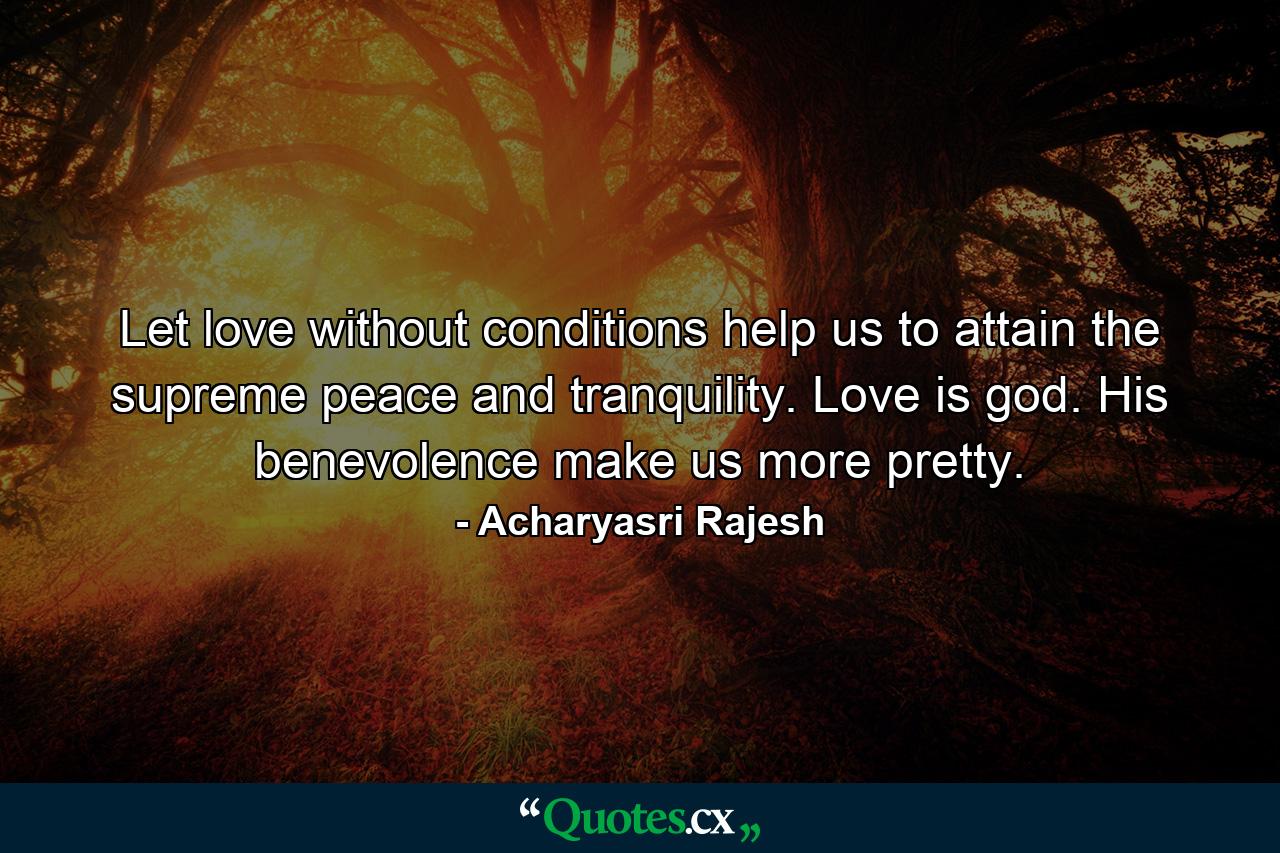 Let love without conditions help us to attain the supreme peace and tranquility. Love is god. His benevolence make us more pretty. - Quote by Acharyasri Rajesh