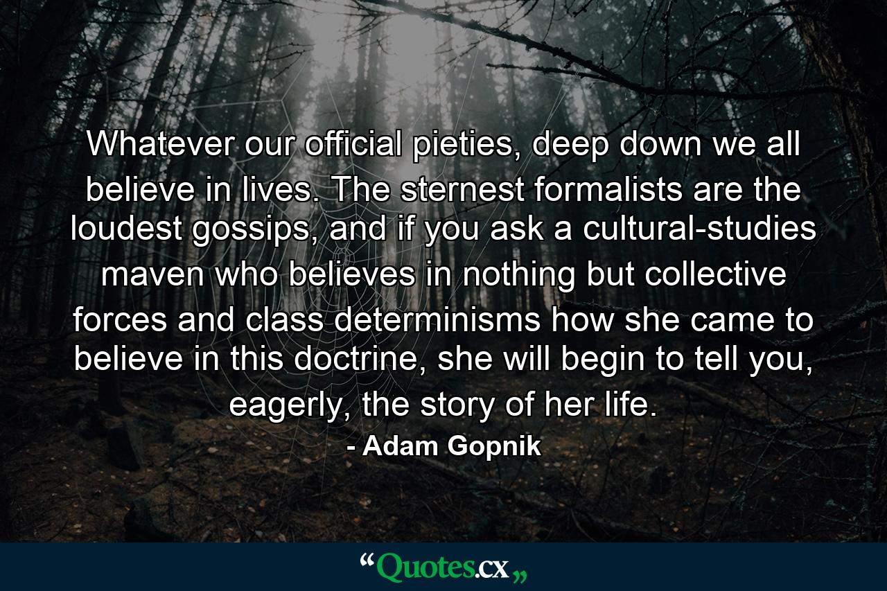 Whatever our official pieties, deep down we all believe in lives. The sternest formalists are the loudest gossips, and if you ask a cultural-studies maven who believes in nothing but collective forces and class determinisms how she came to believe in this doctrine, she will begin to tell you, eagerly, the story of her life. - Quote by Adam Gopnik