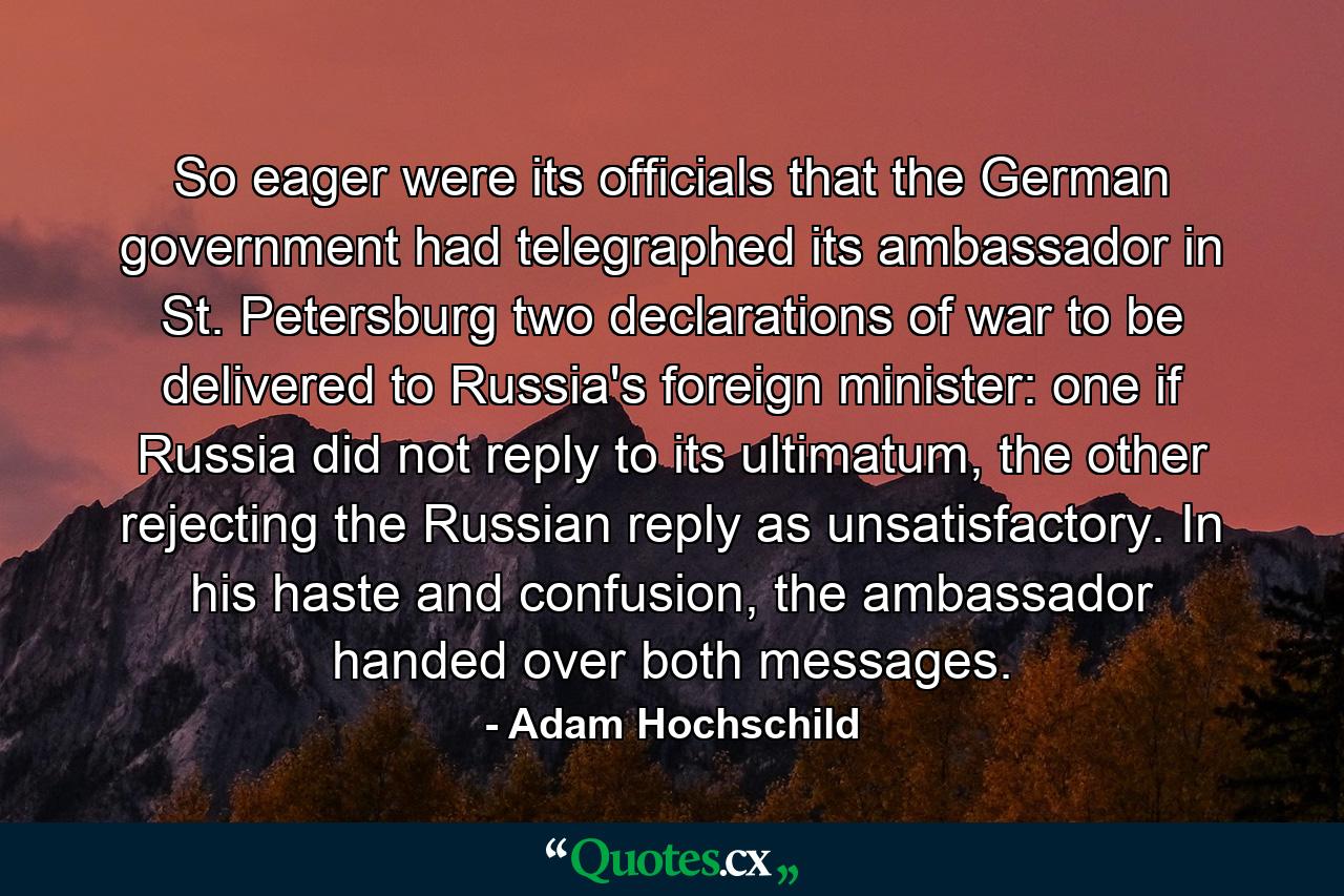 So eager were its officials that the German government had telegraphed its ambassador in St. Petersburg two declarations of war to be delivered to Russia's foreign minister: one if Russia did not reply to its ultimatum, the other rejecting the Russian reply as unsatisfactory. In his haste and confusion, the ambassador handed over both messages. - Quote by Adam Hochschild