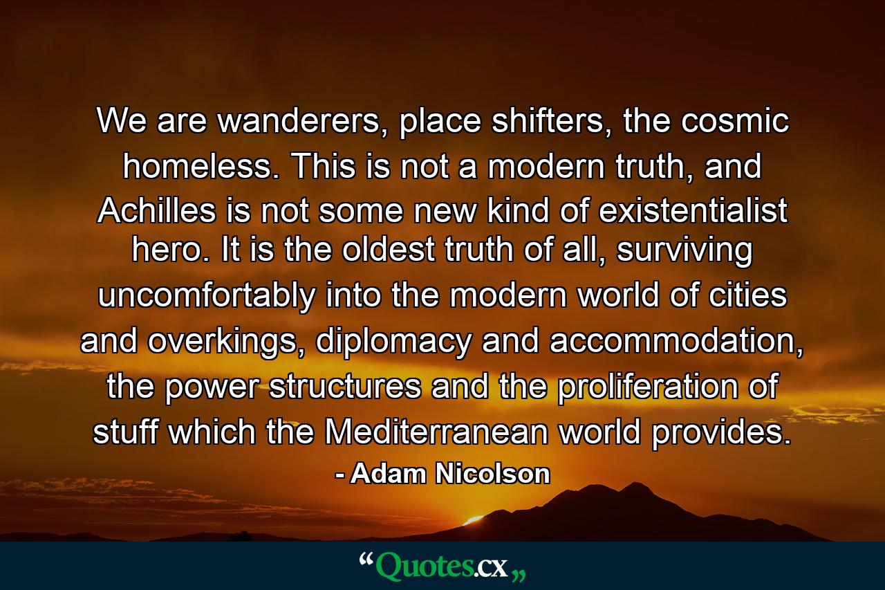 We are wanderers, place shifters, the cosmic homeless. This is not a modern truth, and Achilles is not some new kind of existentialist hero. It is the oldest truth of all, surviving uncomfortably into the modern world of cities and overkings, diplomacy and accommodation, the power structures and the proliferation of stuff which the Mediterranean world provides. - Quote by Adam Nicolson