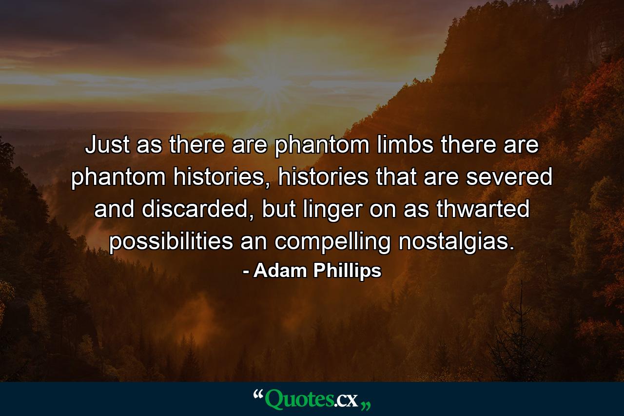 Just as there are phantom limbs there are phantom histories, histories that are severed and discarded, but linger on as thwarted possibilities an compelling nostalgias. - Quote by Adam Phillips