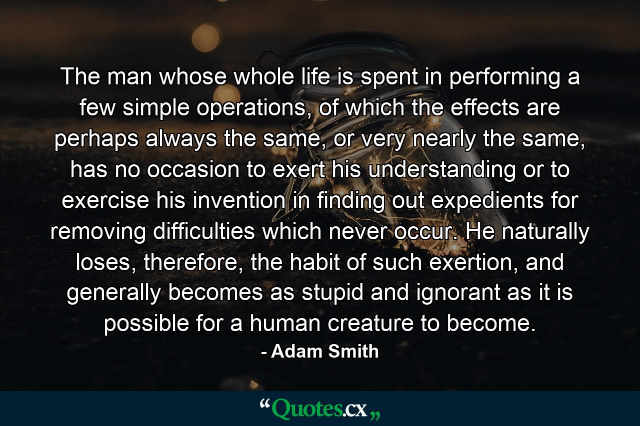 The man whose whole life is spent in performing a few simple operations, of which the effects are perhaps always the same, or very nearly the same, has no occasion to exert his understanding or to exercise his invention in finding out expedients for removing difficulties which never occur. He naturally loses, therefore, the habit of such exertion, and generally becomes as stupid and ignorant as it is possible for a human creature to become. - Quote by Adam Smith