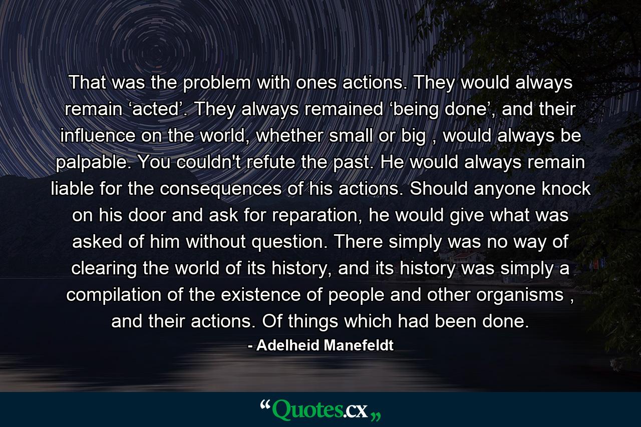 That was the problem with ones actions. They would always remain ‘acted’. They always remained ‘being done’, and their influence on the world, whether small or big , would always be palpable. You couldn't refute the past. He would always remain liable for the consequences of his actions. Should anyone knock on his door and ask for reparation, he would give what was asked of him without question. There simply was no way of clearing the world of its history, and its history was simply a compilation of the existence of people and other organisms , and their actions. Of things which had been done. - Quote by Adelheid Manefeldt