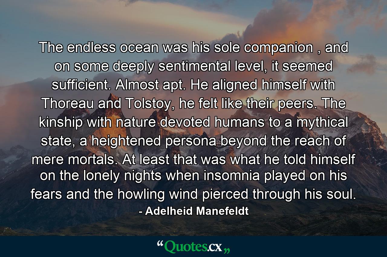 The endless ocean was his sole companion , and on some deeply sentimental level, it seemed sufficient. Almost apt. He aligned himself with Thoreau and Tolstoy, he felt like their peers. The kinship with nature devoted humans to a mythical state, a heightened persona beyond the reach of mere mortals. At least that was what he told himself on the lonely nights when insomnia played on his fears and the howling wind pierced through his soul. - Quote by Adelheid Manefeldt