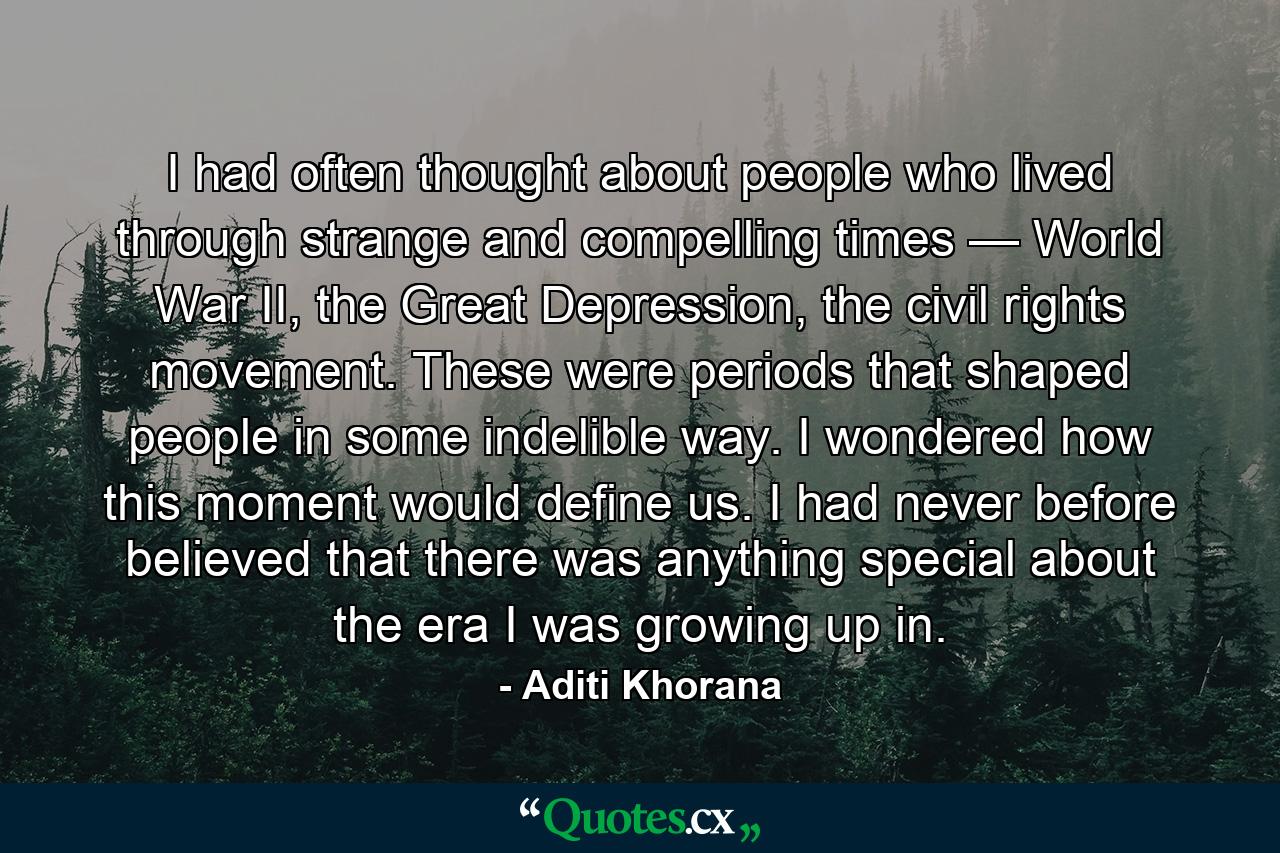 I had often thought about people who lived through strange and compelling times — World War II, the Great Depression, the civil rights movement. These were periods that shaped people in some indelible way. I wondered how this moment would define us. I had never before believed that there was anything special about the era I was growing up in. - Quote by Aditi Khorana