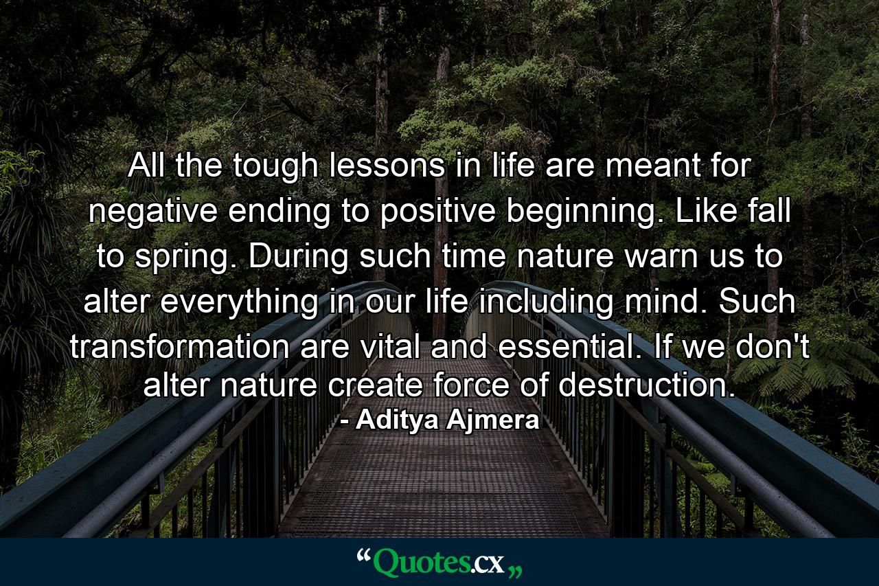 All the tough lessons in life are meant for negative ending to positive beginning. Like fall to spring. During such time nature warn us to alter everything in our life including mind. Such transformation are vital and essential. If we don't alter nature create force of destruction. - Quote by Aditya Ajmera