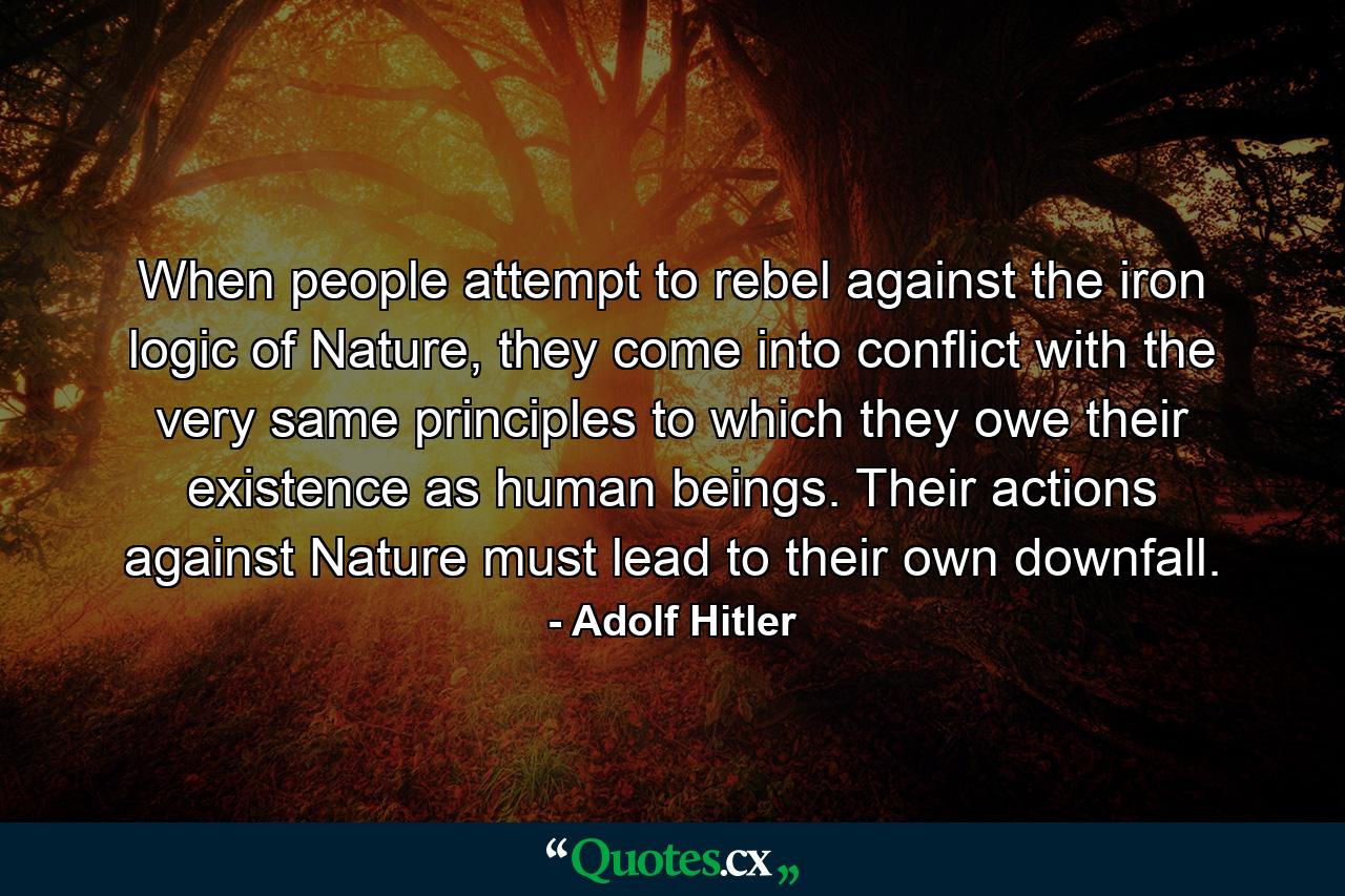 When people attempt to rebel against the iron logic of Nature, they come into conflict with the very same principles to which they owe their existence as human beings. Their actions against Nature must lead to their own downfall. - Quote by Adolf Hitler