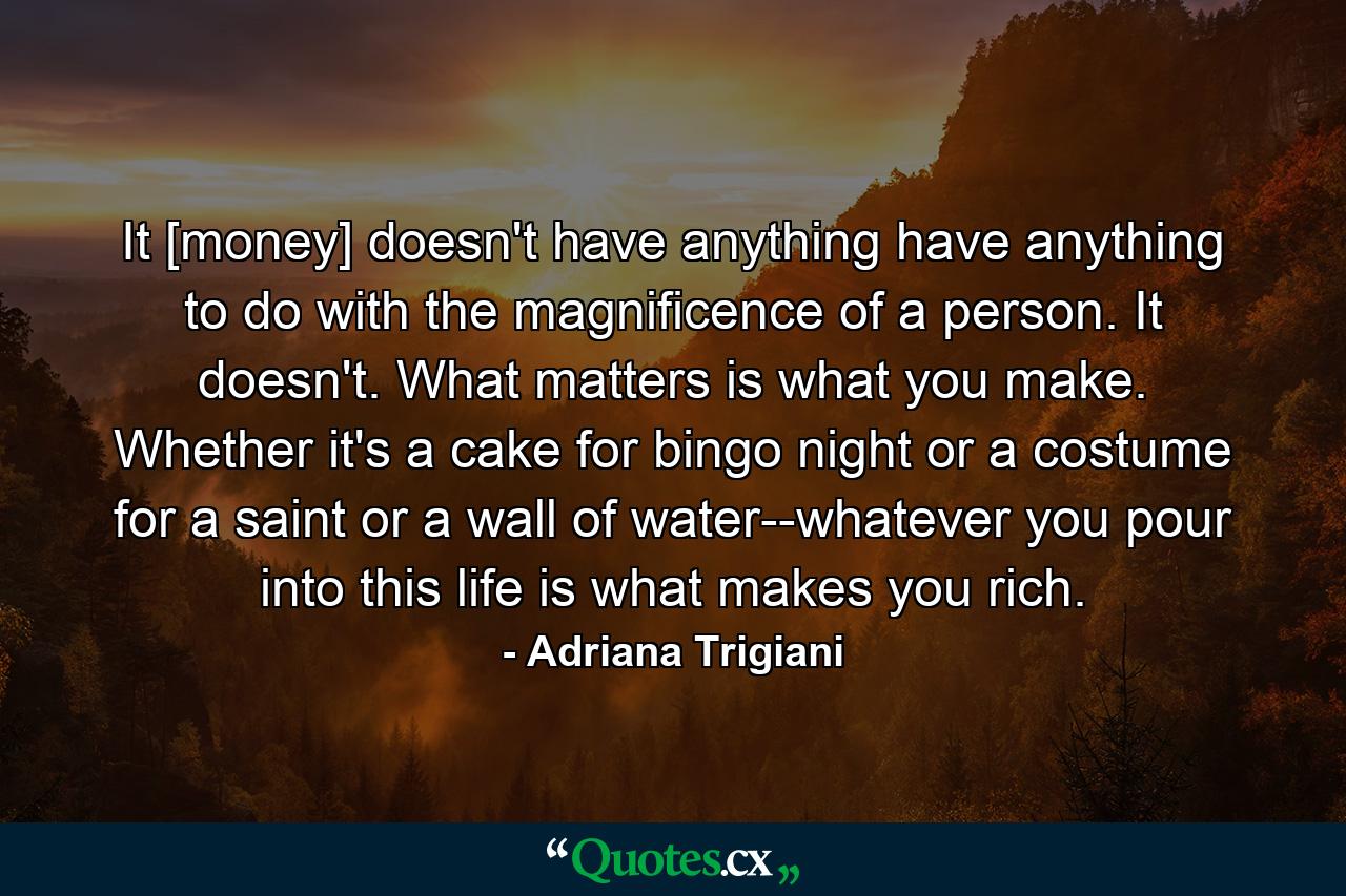 It [money] doesn't have anything have anything to do with the magnificence of a person. It doesn't. What matters is what you make. Whether it's a cake for bingo night or a costume for a saint or a wall of water--whatever you pour into this life is what makes you rich. - Quote by Adriana Trigiani