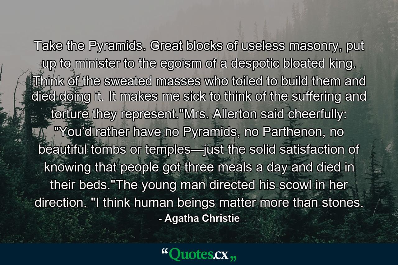 Take the Pyramids. Great blocks of useless masonry, put up to minister to the egoism of a despotic bloated king. Think of the sweated masses who toiled to build them and died doing it. It makes me sick to think of the suffering and torture they represent.