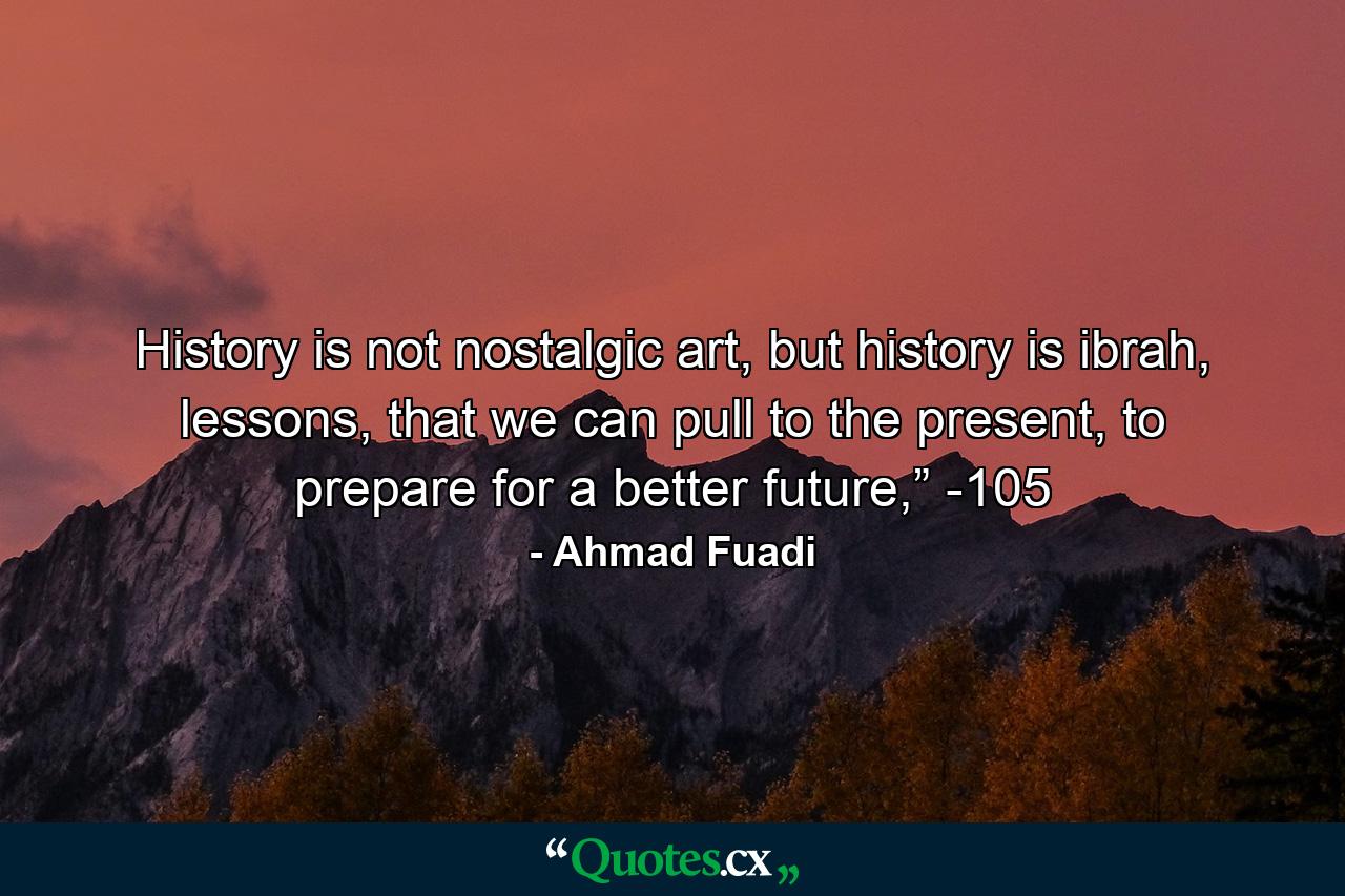 History is not nostalgic art, but history is ibrah, lessons, that we can pull to the present, to prepare for a better future,” -105 - Quote by Ahmad Fuadi