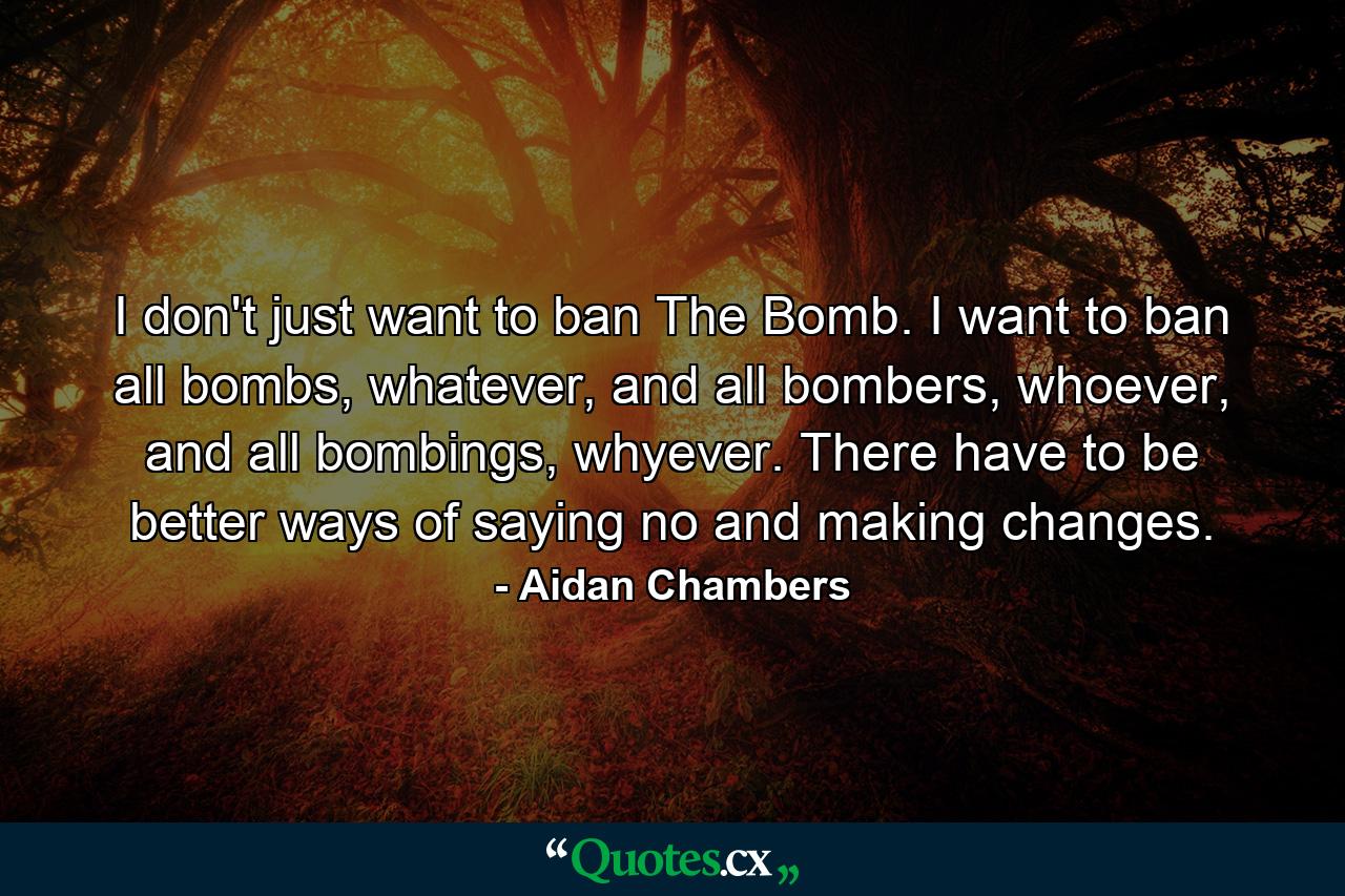 I don't just want to ban The Bomb. I want to ban all bombs, whatever, and all bombers, whoever, and all bombings, whyever. There have to be better ways of saying no and making changes. - Quote by Aidan Chambers