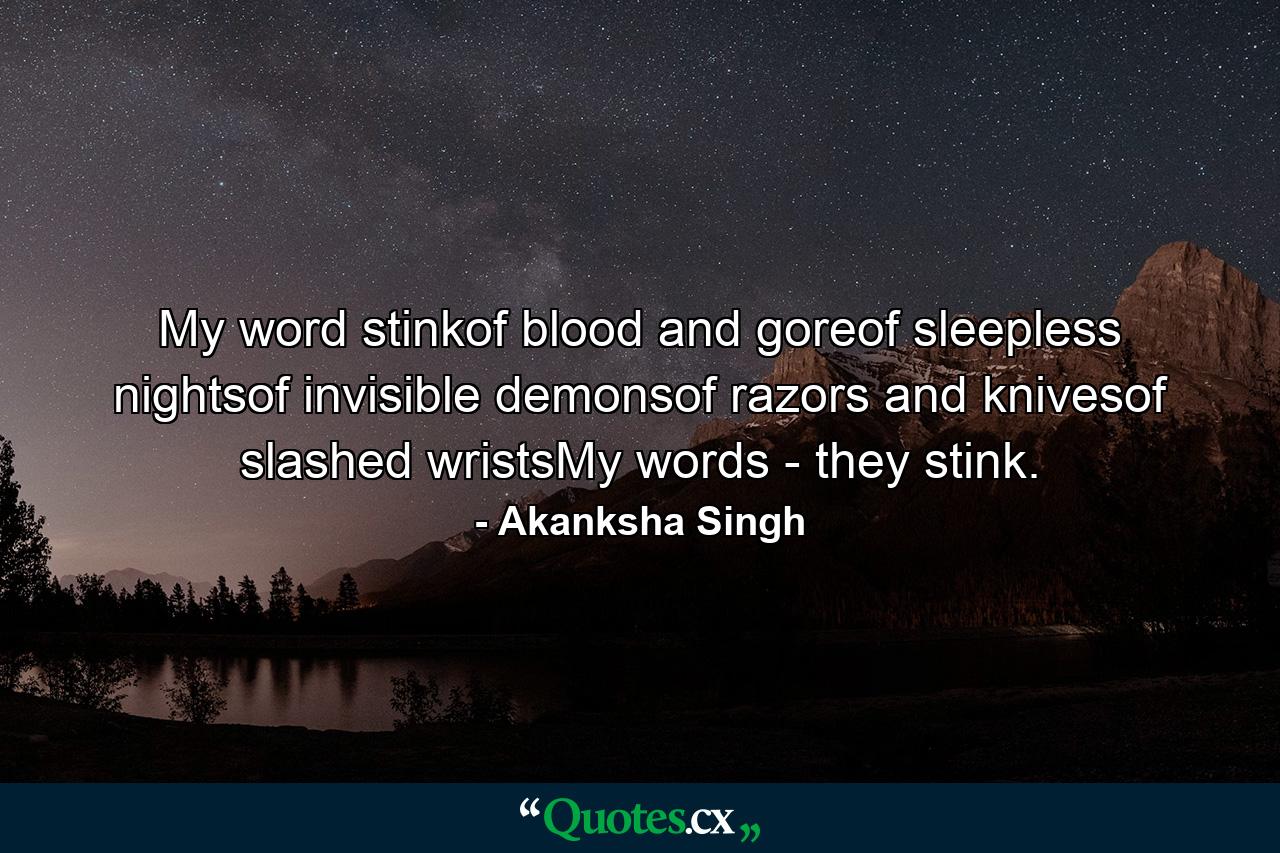 My word stinkof blood and goreof sleepless nightsof invisible demonsof razors and knivesof slashed wristsMy words - they stink. - Quote by Akanksha Singh