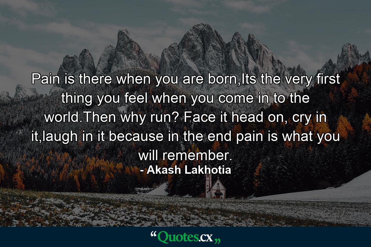 Pain is there when you are born,Its the very first thing you feel when you come in to the world.Then why run? Face it head on, cry in it,laugh in it because in the end pain is what you will remember. - Quote by Akash Lakhotia