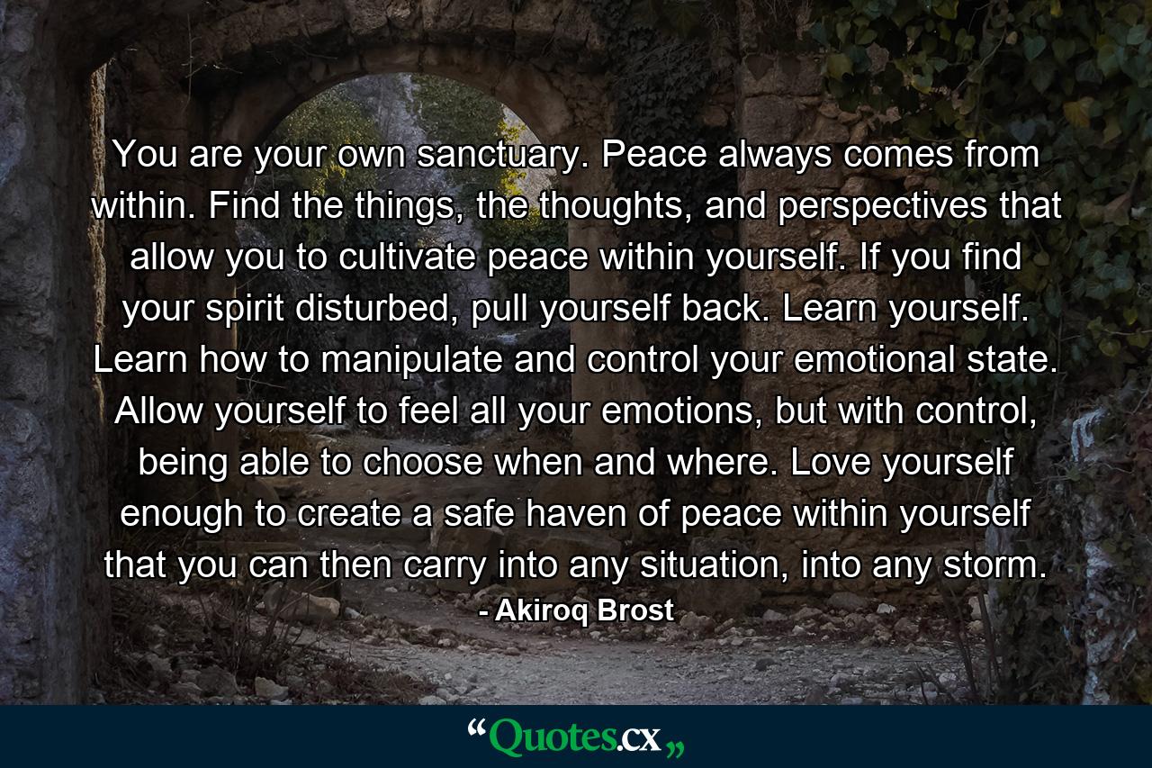 You are your own sanctuary. Peace always comes from within. Find the things, the thoughts, and perspectives that allow you to cultivate peace within yourself. If you find your spirit disturbed, pull yourself back. Learn yourself. Learn how to manipulate and control your emotional state. Allow yourself to feel all your emotions, but with control, being able to choose when and where. Love yourself enough to create a safe haven of peace within yourself that you can then carry into any situation, into any storm. - Quote by Akiroq Brost