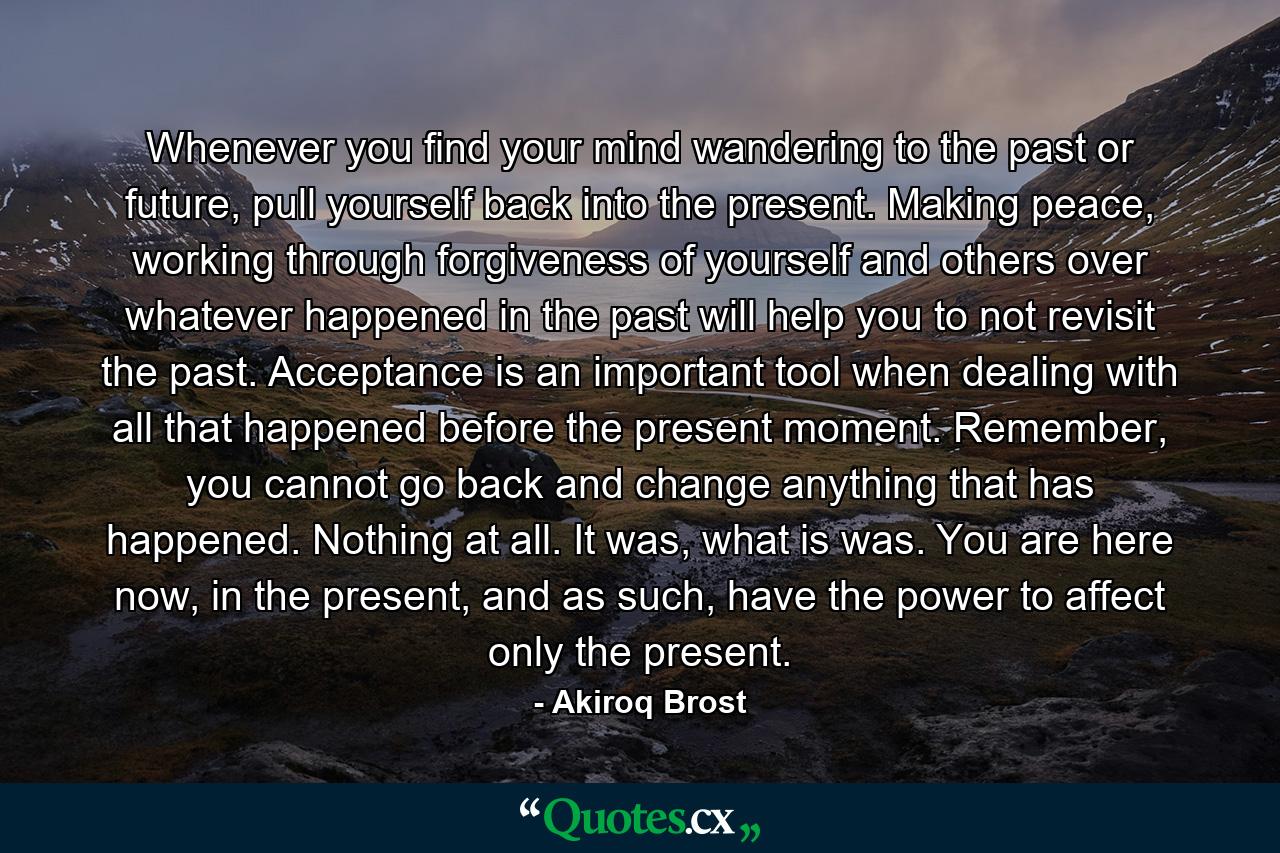 Whenever you find your mind wandering to the past or future, pull yourself back into the present. Making peace, working through forgiveness of yourself and others over whatever happened in the past will help you to not revisit the past. Acceptance is an important tool when dealing with all that happened before the present moment. Remember, you cannot go back and change anything that has happened. Nothing at all. It was, what is was. You are here now, in the present, and as such, have the power to affect only the present. - Quote by Akiroq Brost