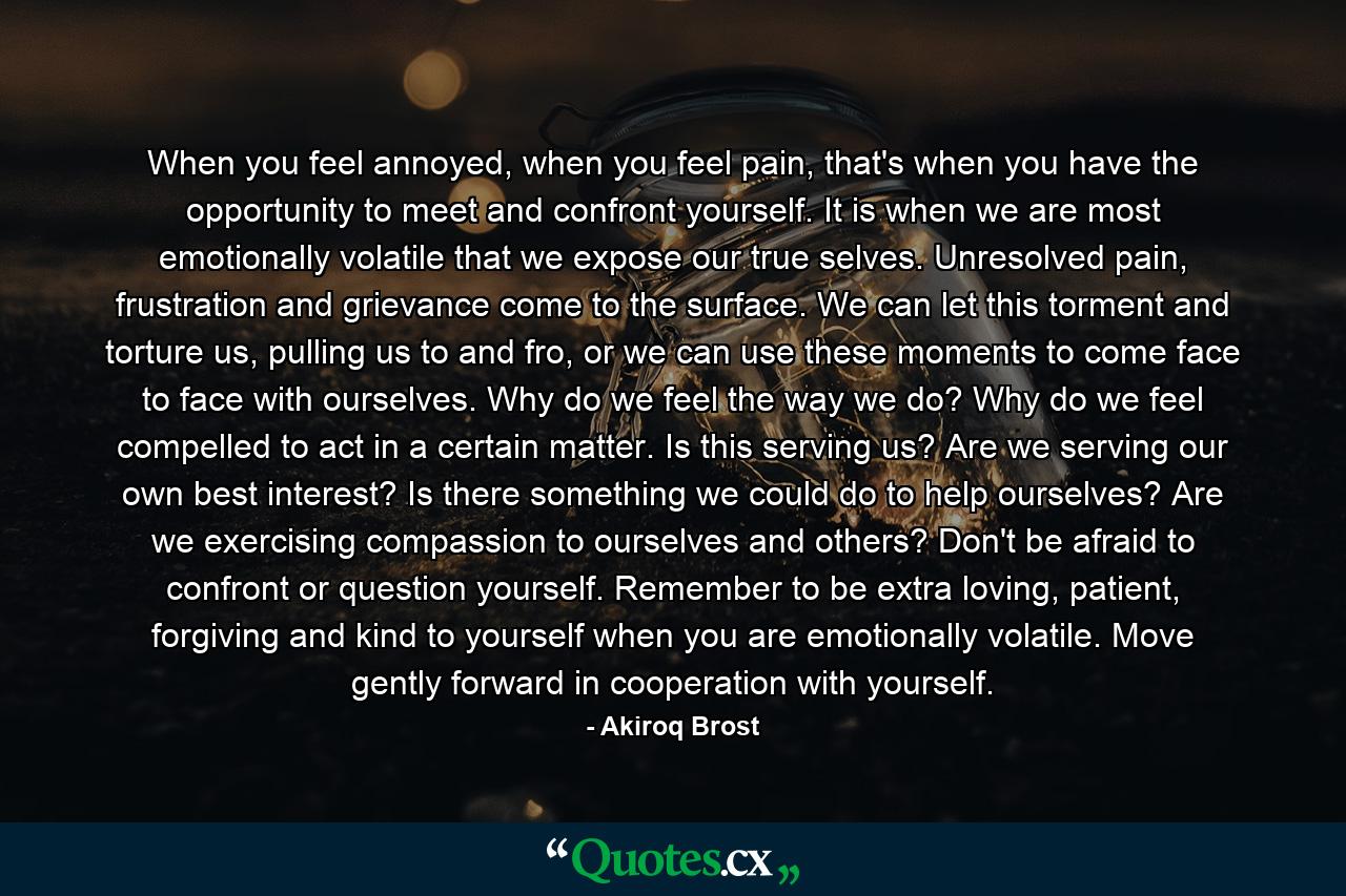 When you feel annoyed, when you feel pain, that's when you have the opportunity to meet and confront yourself. It is when we are most emotionally volatile that we expose our true selves. Unresolved pain, frustration and grievance come to the surface. We can let this torment and torture us, pulling us to and fro, or we can use these moments to come face to face with ourselves. Why do we feel the way we do? Why do we feel compelled to act in a certain matter. Is this serving us? Are we serving our own best interest? Is there something we could do to help ourselves? Are we exercising compassion to ourselves and others? Don't be afraid to confront or question yourself. Remember to be extra loving, patient, forgiving and kind to yourself when you are emotionally volatile. Move gently forward in cooperation with yourself. - Quote by Akiroq Brost