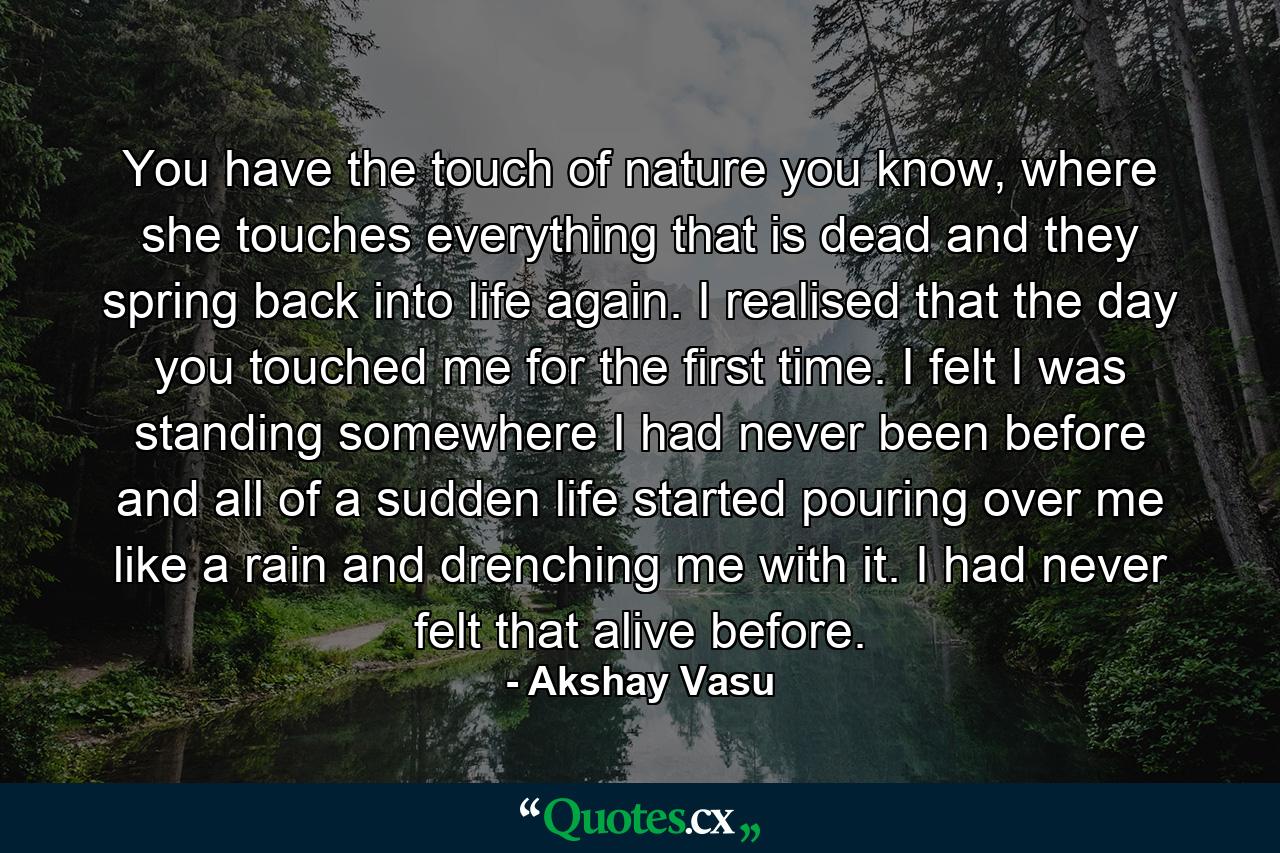 You have the touch of nature you know, where she touches everything that is dead and they spring back into life again. I realised that the day you touched me for the first time. I felt I was standing somewhere I had never been before and all of a sudden life started pouring over me like a rain and drenching me with it. I had never felt that alive before. - Quote by Akshay Vasu