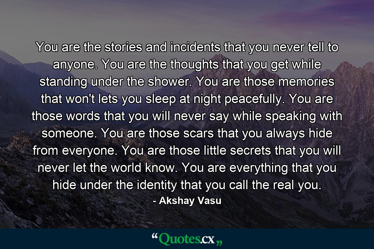 You are the stories and incidents that you never tell to anyone. You are the thoughts that you get while standing under the shower. You are those memories that won't lets you sleep at night peacefully. You are those words that you will never say while speaking with someone. You are those scars that you always hide from everyone. You are those little secrets that you will never let the world know. You are everything that you hide under the identity that you call the real you. - Quote by Akshay Vasu