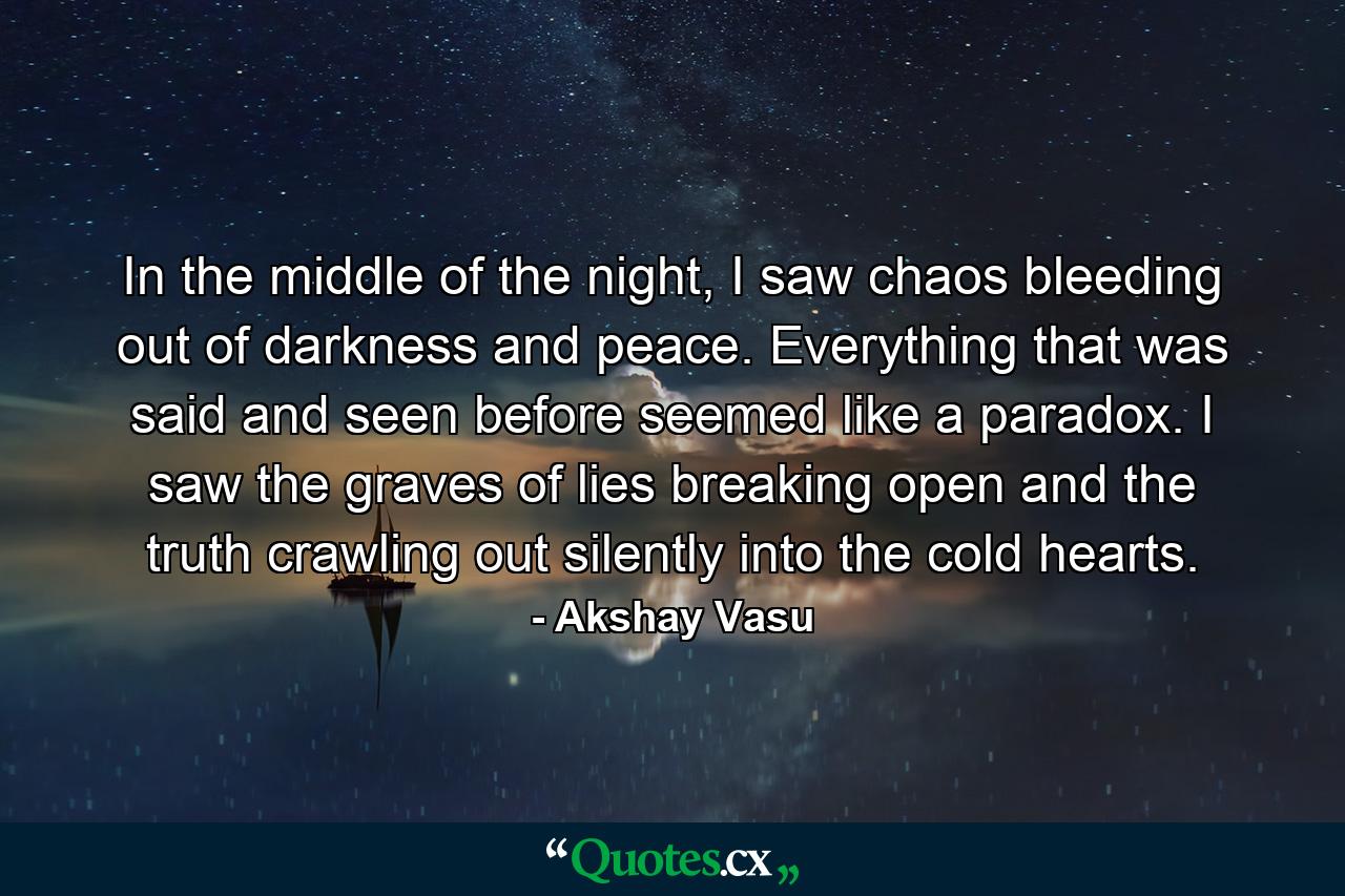 In the middle of the night, I saw chaos bleeding out of darkness and peace. Everything that was said and seen before seemed like a paradox. I saw the graves of lies breaking open and the truth crawling out silently into the cold hearts. - Quote by Akshay Vasu