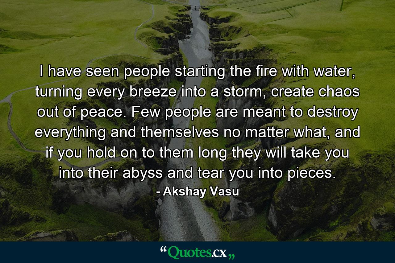 I have seen people starting the fire with water, turning every breeze into a storm, create chaos out of peace. Few people are meant to destroy everything and themselves no matter what, and if you hold on to them long they will take you into their abyss and tear you into pieces. - Quote by Akshay Vasu