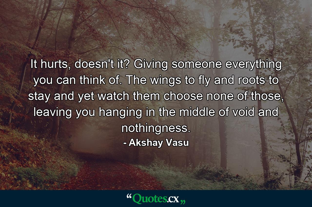 It hurts, doesn't it? Giving someone everything you can think of. The wings to fly and roots to stay and yet watch them choose none of those, leaving you hanging in the middle of void and nothingness. - Quote by Akshay Vasu