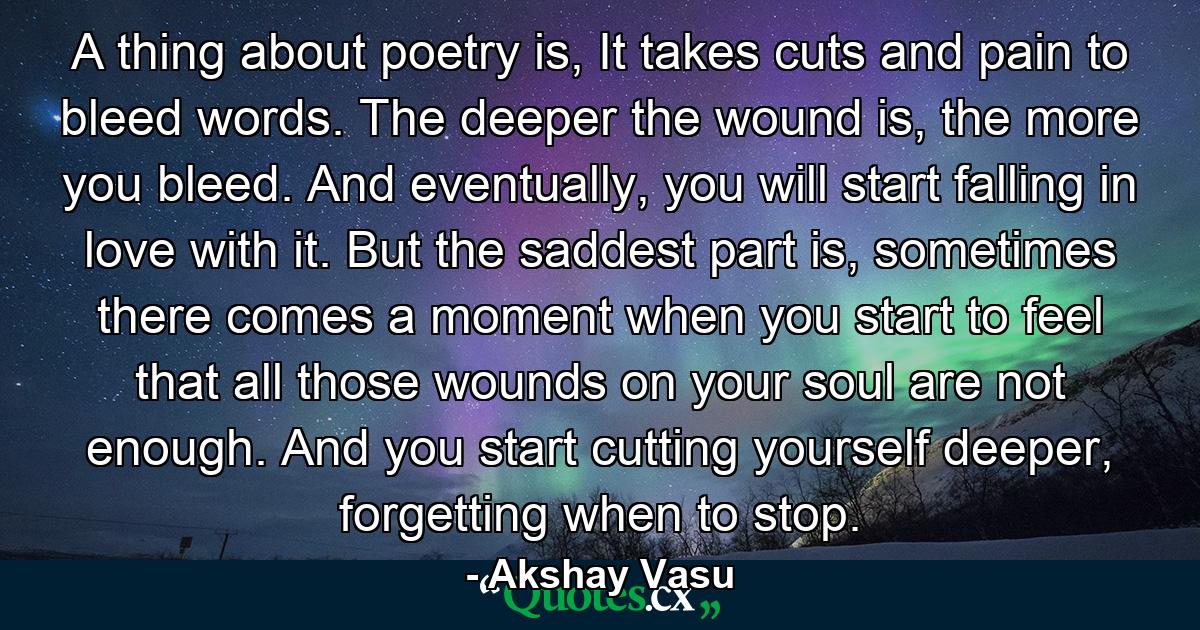 A thing about poetry is, It takes cuts and pain to bleed words. The deeper the wound is, the more you bleed. And eventually, you will start falling in love with it. But the saddest part is, sometimes there comes a moment when you start to feel that all those wounds on your soul are not enough. And you start cutting yourself deeper, forgetting when to stop. - Quote by Akshay Vasu