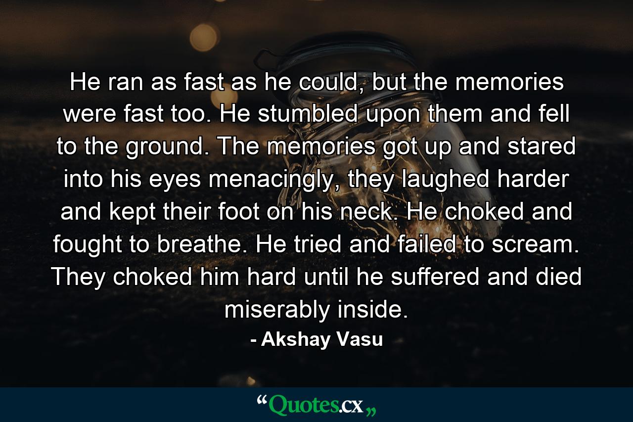 He ran as fast as he could, but the memories were fast too. He stumbled upon them and fell to the ground. The memories got up and stared into his eyes menacingly, they laughed harder and kept their foot on his neck. He choked and fought to breathe. He tried and failed to scream. They choked him hard until he suffered and died miserably inside. - Quote by Akshay Vasu