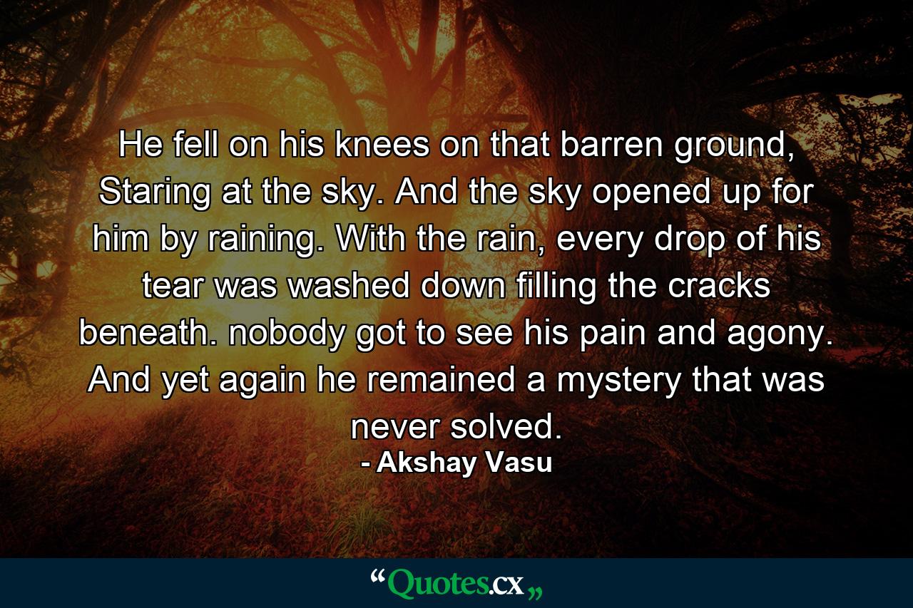 He fell on his knees on that barren ground, Staring at the sky. And the sky opened up for him by raining. With the rain, every drop of his tear was washed down filling the cracks beneath. nobody got to see his pain and agony. And yet again he remained a mystery that was never solved. - Quote by Akshay Vasu