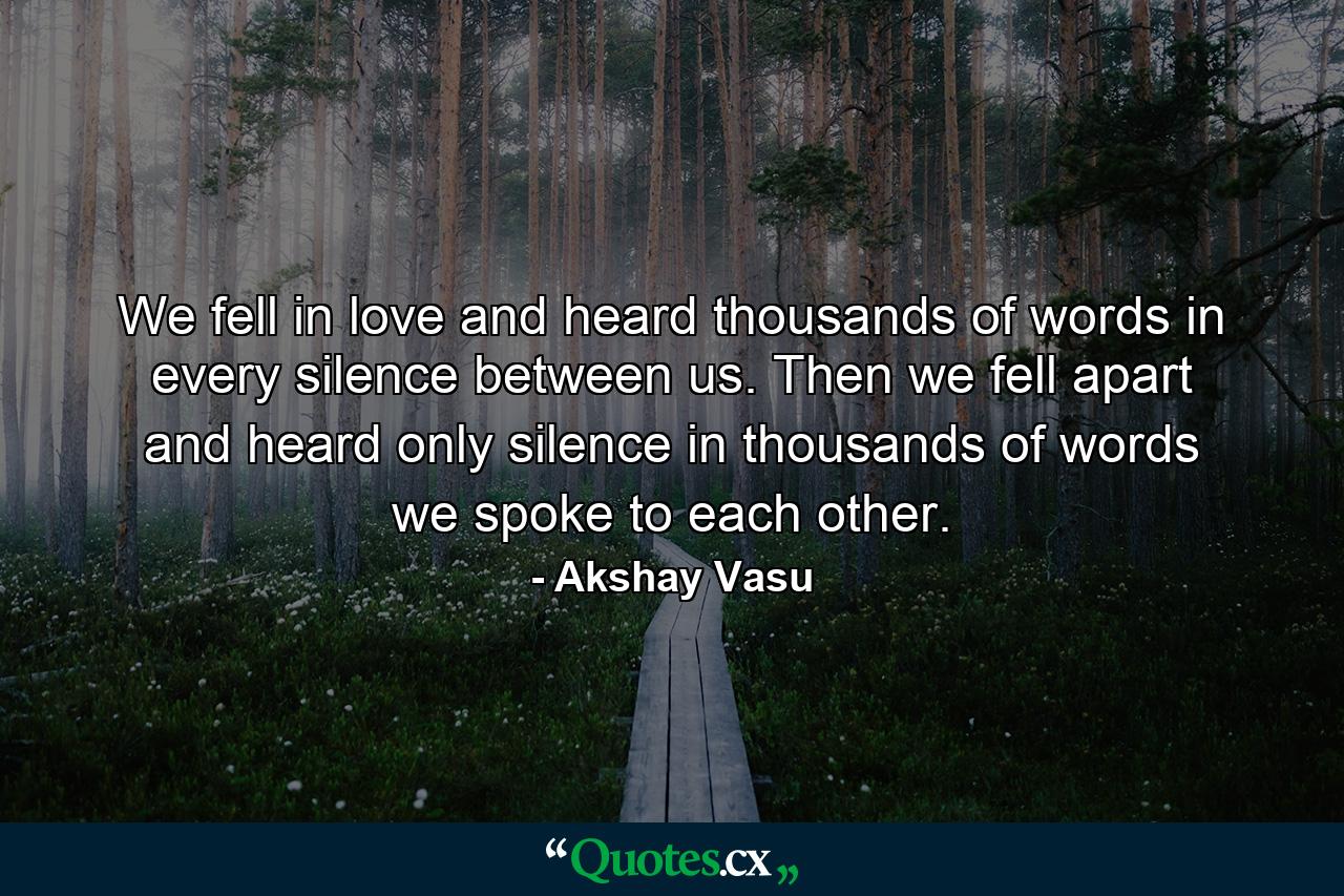 We fell in love and heard thousands of words in every silence between us. Then we fell apart and heard only silence in thousands of words we spoke to each other. - Quote by Akshay Vasu