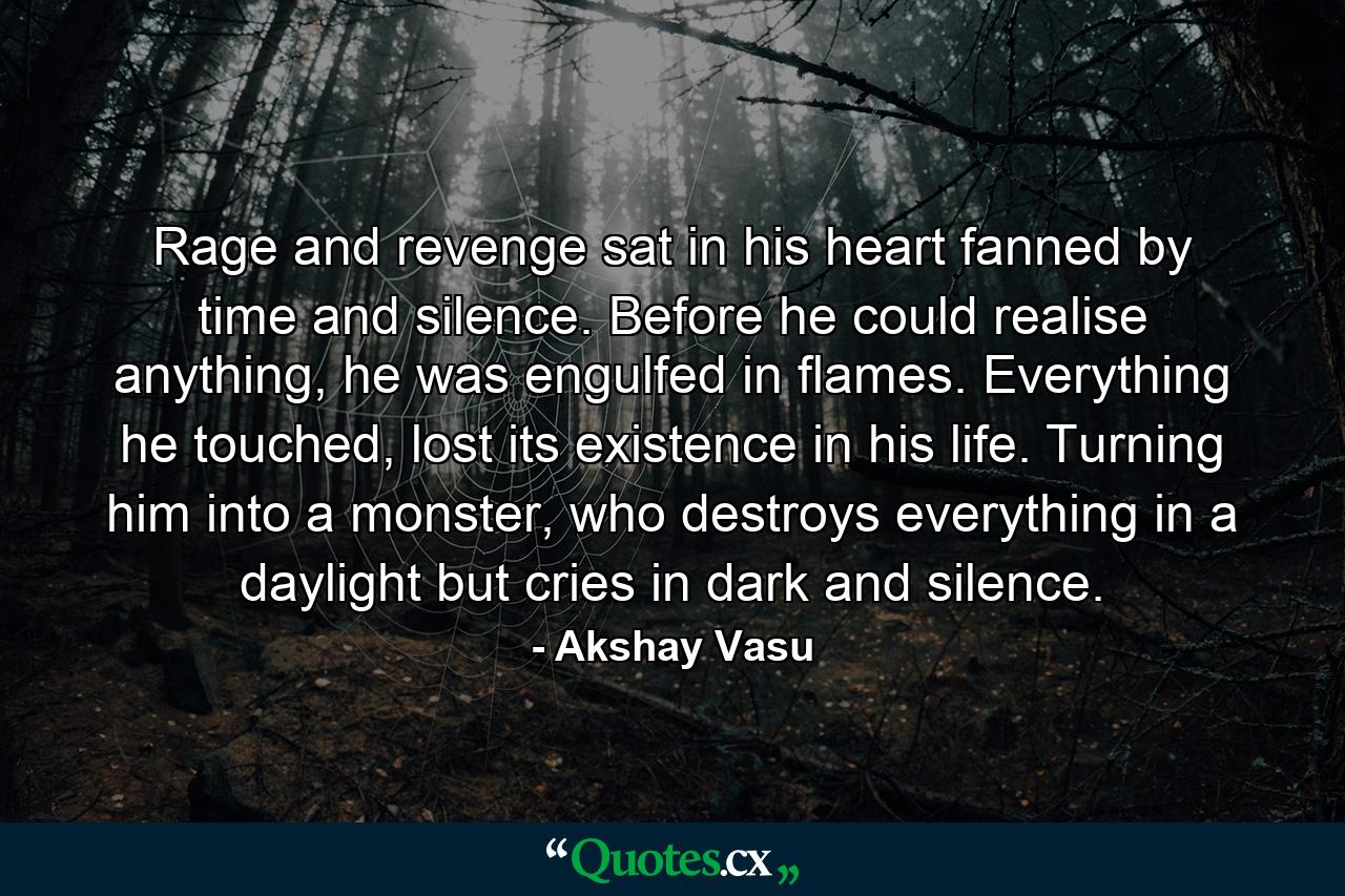 Rage and revenge sat in his heart fanned by time and silence. Before he could realise anything, he was engulfed in flames. Everything he touched, lost its existence in his life. Turning him into a monster, who destroys everything in a daylight but cries in dark and silence. - Quote by Akshay Vasu