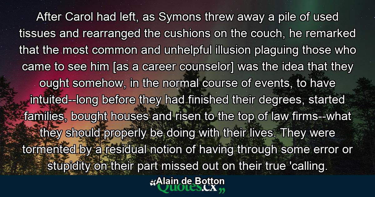 After Carol had left, as Symons threw away a pile of used tissues and rearranged the cushions on the couch, he remarked that the most common and unhelpful illusion plaguing those who came to see him [as a career counselor] was the idea that they ought somehow, in the normal course of events, to have intuited--long before they had finished their degrees, started families, bought houses and risen to the top of law firms--what they should properly be doing with their lives. They were tormented by a residual notion of having through some error or stupidity on their part missed out on their true 'calling. - Quote by Alain de Botton