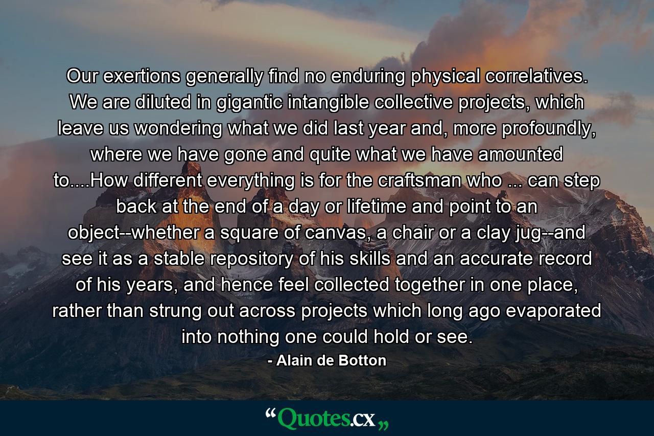 Our exertions generally find no enduring physical correlatives. We are diluted in gigantic intangible collective projects, which leave us wondering what we did last year and, more profoundly, where we have gone and quite what we have amounted to....How different everything is for the craftsman who ... can step back at the end of a day or lifetime and point to an object--whether a square of canvas, a chair or a clay jug--and see it as a stable repository of his skills and an accurate record of his years, and hence feel collected together in one place, rather than strung out across projects which long ago evaporated into nothing one could hold or see. - Quote by Alain de Botton